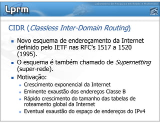 Novo esquema de endereçamento da Internet
definido pelo IETF nas RFC’s 1517 a 1520
(1995).
O esquema é também chamado de Supernetting
(super-rede).
Motivação:
Crescimento exponencial da Internet
Eminente exaustão dos endereços Classe B
Rápido crescimento do tamanho das tabelas de
roteamento global da Internet
Eventual exaustão do espaço de endereços do IPv4
CIDR (Classless Inter-Domain Routing)
 