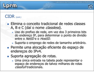 CIDR (cont.)
Elimina o conceito tradicional de redes classes
A, B e C (daí o nome classless).
Uso do prefixo de rede, em vez dos 3 primeiros bits
do endereço IP, para determinar o ponto de divisão
entre o NetID e o HostID.
Suporta o emprego de redes de tamanho arbitrário.
Permite uma alocação eficiente do espaço de
endereços do IPv4.
Suporta agregação de rotas.
Uma única entrada na tabela pode representar o
espaço de endereços de talvez milhares de rotas
classfull tradicionais.
 