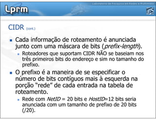CIDR (cont.)
Cada informação de roteamento é anunciada
junto com uma máscara de bits (prefix-length).
Roteadores que suportam CIDR NÃO se baseiam nos
três primeiros bits do endereço e sim no tamanho do
prefixo.
O prefixo é a maneira de se especificar o
número de bits contíguos mais à esquerda na
porção “rede” de cada entrada na tabela de
roteamento.
Rede com NetID = 20 bits e HostID=12 bits seria
anunciada com um tamanho de prefixo de 20 bits
(/20).
 