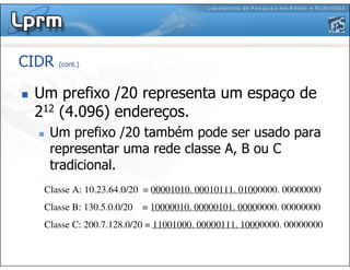 CIDR (cont.)
Um prefixo /20 representa um espaço de
212 (4.096) endereços.
Um prefixo /20 também pode ser usado para
representar uma rede classe A, B ou C
tradicional.
Classe A: 10.23.64.0/20 = 00001010. 00010111. 01000000. 00000000
Classe B: 130.5.0.0/20 = 10000010. 00000101. 00000000. 00000000
Classe C: 200.7.128.0/20 = 11001000. 00000111. 10000000. 00000000
 