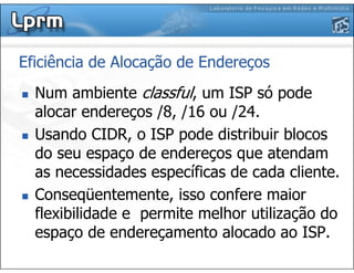 Eficiência de Alocação de Endereços
Num ambiente classful, um ISP só pode
alocar endereços /8, /16 ou /24.
Usando CIDR, o ISP pode distribuir blocos
do seu espaço de endereços que atendam
as necessidades específicas de cada cliente.
Conseqüentemente, isso confere maior
flexibilidade e permite melhor utilização do
espaço de endereçamento alocado ao ISP.
 