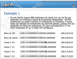 Exemplo 1
Se um cliente requer 800 endereços de hosts, em vez de lhe ser
atribuído um endereço Classe B (e portanto desperdiçar ~64700
endereços) ou quatro Classes C’s individuais (e introduzir 4 novas
rotas nas tabelas de roteamento da Internet global), poderia lhe ser
atribuído um bloco de endereços /22 (que corresponde a 210 ou
1024 endereços IP ou 4 redes /24 contíguas).
Bloco do ISP: 11001110.00000000.01000000.00000000 206.0.64.0/18
Bloco de cliente: 11001110.00000000.01000100.00000000 206.0.68.0/22
Classe C #0: 11001110.00000000.01000100.00000000 206.0.68.0/24
Classe C #1: 11001110.00000000.01000101.00000000 206.0.69.0/24
Classe C #2: 11001110.00000000.01000110.00000000 206.0.70.0/24
Classe C #3: 11001110.00000000.01000111.00000000 206.0.71.0/24
 