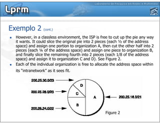 Exemplo 2 (cont.)
However, in a classless environment, the ISP is free to cut up the pie any way
it wants. It could slice the original pie into 2 pieces (each ½ of the address
space) and assign one portion to organization A, then cut the other half into 2
pieces (each ¼ of the address space) and assign one piece to organization B,
and finally slice the remaining fourth into 2 pieces (each 1/8 of the address
space) and assign it to organization C and D). See Figure 2.
Each of the individual organization is free to allocate the address space within
its “intranetwork” as it sees fit.
Figure 2
 