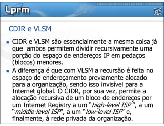 CDIR e VLSM
CIDR e VLSM são essencialmente a mesma coisa já
que ambos permitem dividir recursivamente uma
porção do espaço de endereços IP em pedaços
(blocos) menores.
A diferença é que com VLSM a recursão é feita no
espaço de endereçamento previamente alocado
para a organização, sendo isso invisível para a
Internet global. O CIDR, por sua vez, permite a
alocação recursiva de um bloco de endereços por
um Internet Registry a um “high-level ISP ”, a um
“middle-level ISP”, a um “low-level ISP” e,
finalmente, à rede privada da organização.
 
