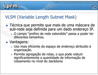 VLSM (Variable Length Subnet Mask)
Técnica que permite que mais de uma máscara de
sub-rede seja definida para um dado endereço IP.
O campo “prefixo de rede estendido” passa a poder ter
diferentes tamanhos.
Vantagens:
Uso mais eficiente do espaço de endereço atribuído à
organização.
Permite agregação de rotas, o que pode reduzir
significantemente a quantidade de informação de
roteamento no nível do backbone.
 