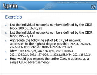 Exercício
a. List the individual networks numbers defined by the CIDR
block 200.56.168.0/21
b. List the individual networks numbers defined by the CIDR
block 195.24/13
c. Aggregate the following set of (4) IP /24 network
addresses to the highest degree possible: 212.56.146.0/24,
212.56.147.0/24, 212.56.148.0/24, 212.56.149.0/24
d. Idem: 202.1.96.0/24, 202.1.97.0/24, 202.1.98.0/24, …,
202.1.126.0/24, 202.1.127.0/24, …, 202.1.158.0/24, 202.1.159.0/24
e. How would you express the entire Class A address as a
single CIDR advertisement?
 