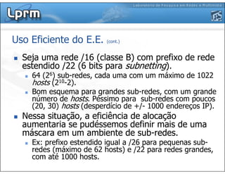 Uso Eficiente do E.E. (cont.)
Seja uma rede /16 (classe B) com prefixo de rede
estendido /22 (6 bits para subnetting).
64 (26) sub-redes, cada uma com um máximo de 1022
hosts (210-2).
Bom esquema para grandes sub-redes, com um grande
número de hosts. Péssimo para sub-redes com poucos
(20, 30) hosts (desperdício de +/- 1000 endereços IP).
Nessa situação, a eficiência de alocação
aumentaria se pudéssemos definir mais de uma
máscara em um ambiente de sub-redes.
Ex: prefixo estendido igual a /26 para pequenas sub-
redes (máximo de 62 hosts) e /22 para redes grandes,
com até 1000 hosts.
 