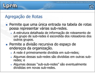 Agregação de Rotas
Permite que uma única entrada na tabela de rotas
possa representar várias sub-redes.
A estrutura detalhada de informação de roteamento de
um grupo de sub-redes é escondida dos roteadores dos
outros grupos.
Permite a divisão recursiva do espaço de
endereços da organização.
A rede é primeiramente dividida em sub-redes;
Algumas dessas sub-redes são divididas em outras sub-
redes; e
Algumas dessas “sub-sub-redes” são eventualmente
divididas em novas sub-redes.
 