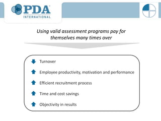 Using valid assessment programs pay for
      themselves many times over



 Turnover

 Employee productivity, motivation and performance

 Efficient recruitment process

 Time and cost savings

 Objectivity in results
 