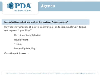 Agenda


Introduction: what are online Behavioral Assessments?
How do they provide objective information for decision making in talent
management practices?
        Recruitment and Selection
        Development
        Training
        Leadership Coaching
Questions & Answers
 