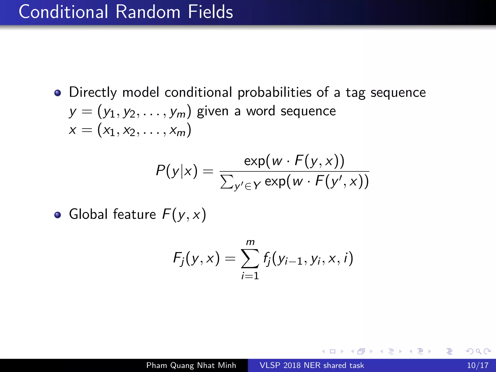 Conditional Random Fields
Directly model conditional probabilities of a tag sequence
y = (y1, y2, . . . , ym) given a word sequence
x = (x1, x2, . . . , xm)
P(y|x) =
exp(w · F(y, x))
y ∈Y exp(w · F(y , x))
Global feature F(y, x)
Fj(y, x) =
m
i=1
fj(yi−1, yi , x, i)
Pham Quang Nhat Minh VLSP 2018 NER shared task 10/17
 