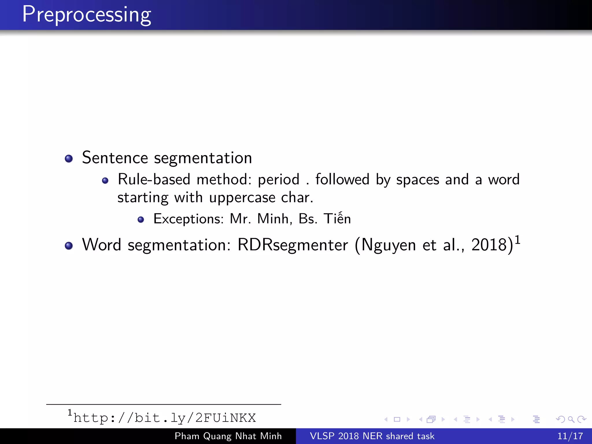 Preprocessing
Sentence segmentation
Rule-based method: period . followed by spaces and a word
starting with uppercase char.
Exceptions: Mr. Minh, Bs. Ti n
Word segmentation: RDRsegmenter (Nguyen et al., 2018)1
1
http://bit.ly/2FUiNKX
Pham Quang Nhat Minh VLSP 2018 NER shared task 11/17
 