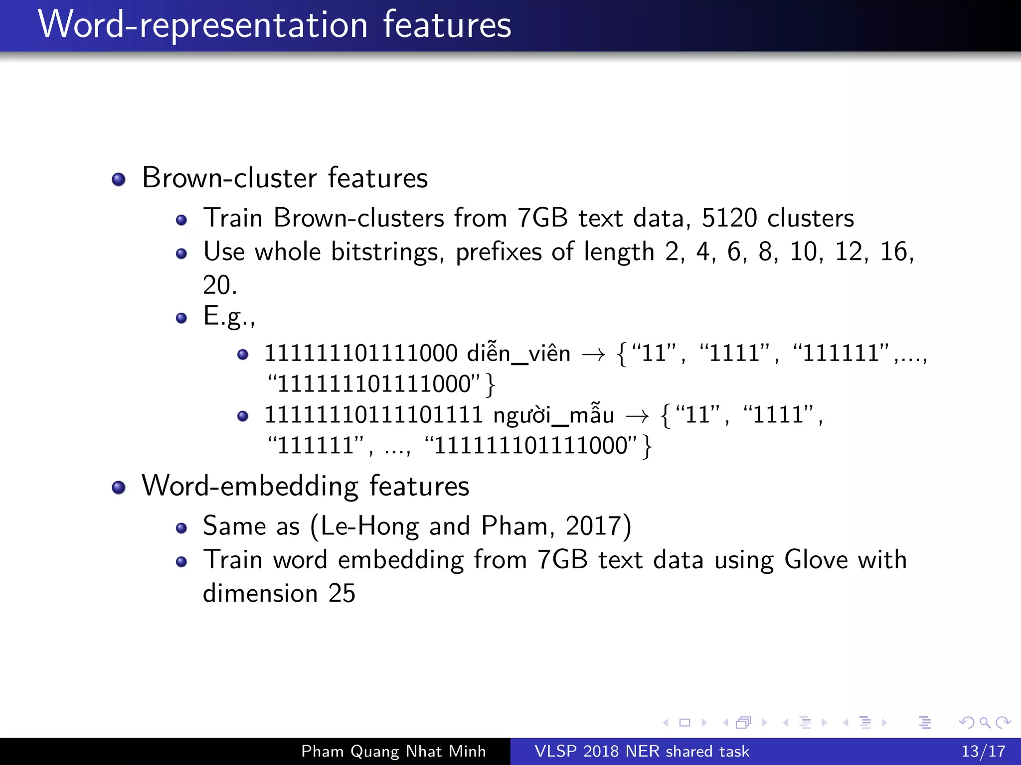 Word-representation features
Brown-cluster features
Train Brown-clusters from 7GB text data, 5120 clusters
Use whole bitstrings, prefixes of length 2, 4, 6, 8, 10, 12, 16,
20.
E.g.,
111111101111000 di n_viên → {“11”, “1111”, “111111”,...,
“111111101111000”}
11111110111101111 ngư i_m u → {“11”, “1111”,
“111111”, ..., “111111101111000”}
Word-embedding features
Same as (Le-Hong and Pham, 2017)
Train word embedding from 7GB text data using Glove with
dimension 25
Pham Quang Nhat Minh VLSP 2018 NER shared task 13/17
 
