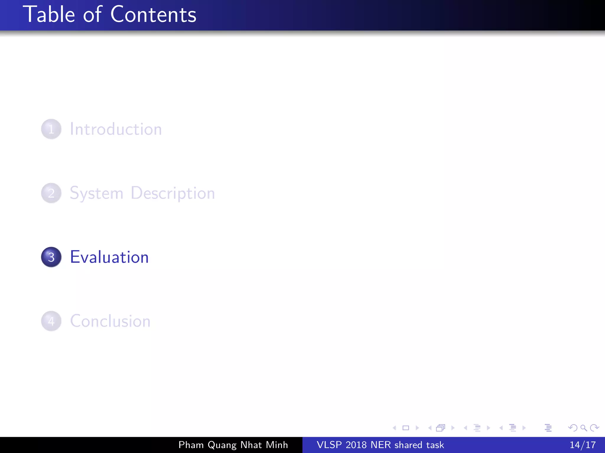 Table of Contents
1 Introduction
2 System Description
3 Evaluation
4 Conclusion
Pham Quang Nhat Minh VLSP 2018 NER shared task 14/17
 