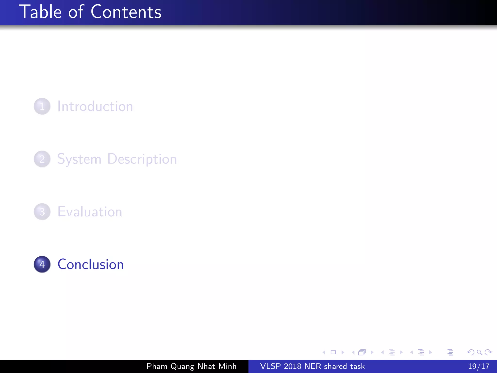 Table of Contents
1 Introduction
2 System Description
3 Evaluation
4 Conclusion
Pham Quang Nhat Minh VLSP 2018 NER shared task 19/17
 