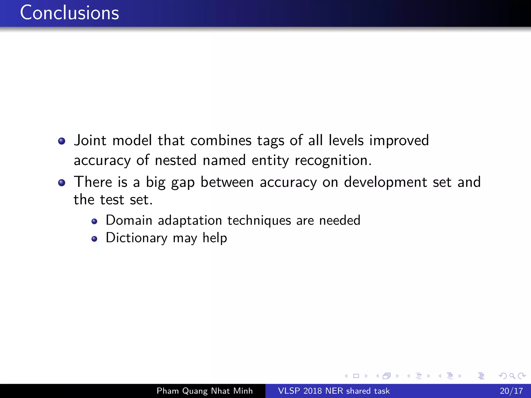 Conclusions
Joint model that combines tags of all levels improved
accuracy of nested named entity recognition.
There is a big gap between accuracy on development set and
the test set.
Domain adaptation techniques are needed
Dictionary may help
Pham Quang Nhat Minh VLSP 2018 NER shared task 20/17
 