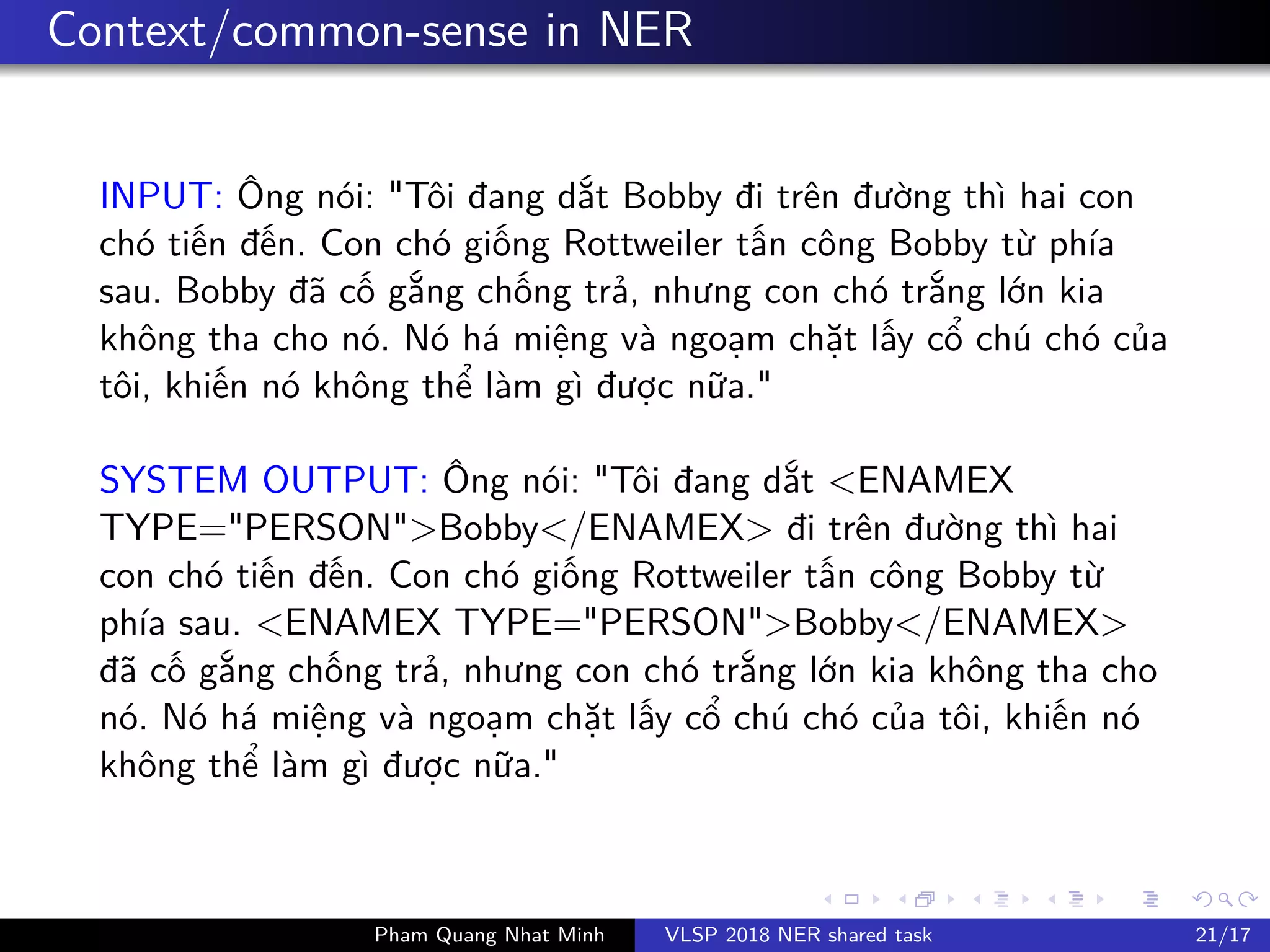 Context/common-sense in NER
INPUT: Ông nói: "Tôi đang d t Bobby đi trên đư ng thì hai con
chó ti n đ n. Con chó gi ng Rottweiler t n công Bobby t phía
sau. Bobby đã c g ng ch ng tr , nhưng con chó tr ng l n kia
không tha cho nó. Nó há mi ng và ngo m ch t l y c chú chó c a
tôi, khi n nó không th làm gì đư c n a."
SYSTEM OUTPUT: Ông nói: "Tôi đang d t <ENAMEX
TYPE="PERSON">Bobby</ENAMEX> đi trên đư ng thì hai
con chó ti n đ n. Con chó gi ng Rottweiler t n công Bobby t
phía sau. <ENAMEX TYPE="PERSON">Bobby</ENAMEX>
đã c g ng ch ng tr , nhưng con chó tr ng l n kia không tha cho
nó. Nó há mi ng và ngo m ch t l y c chú chó c a tôi, khi n nó
không th làm gì đư c n a."
Pham Quang Nhat Minh VLSP 2018 NER shared task 21/17
 
