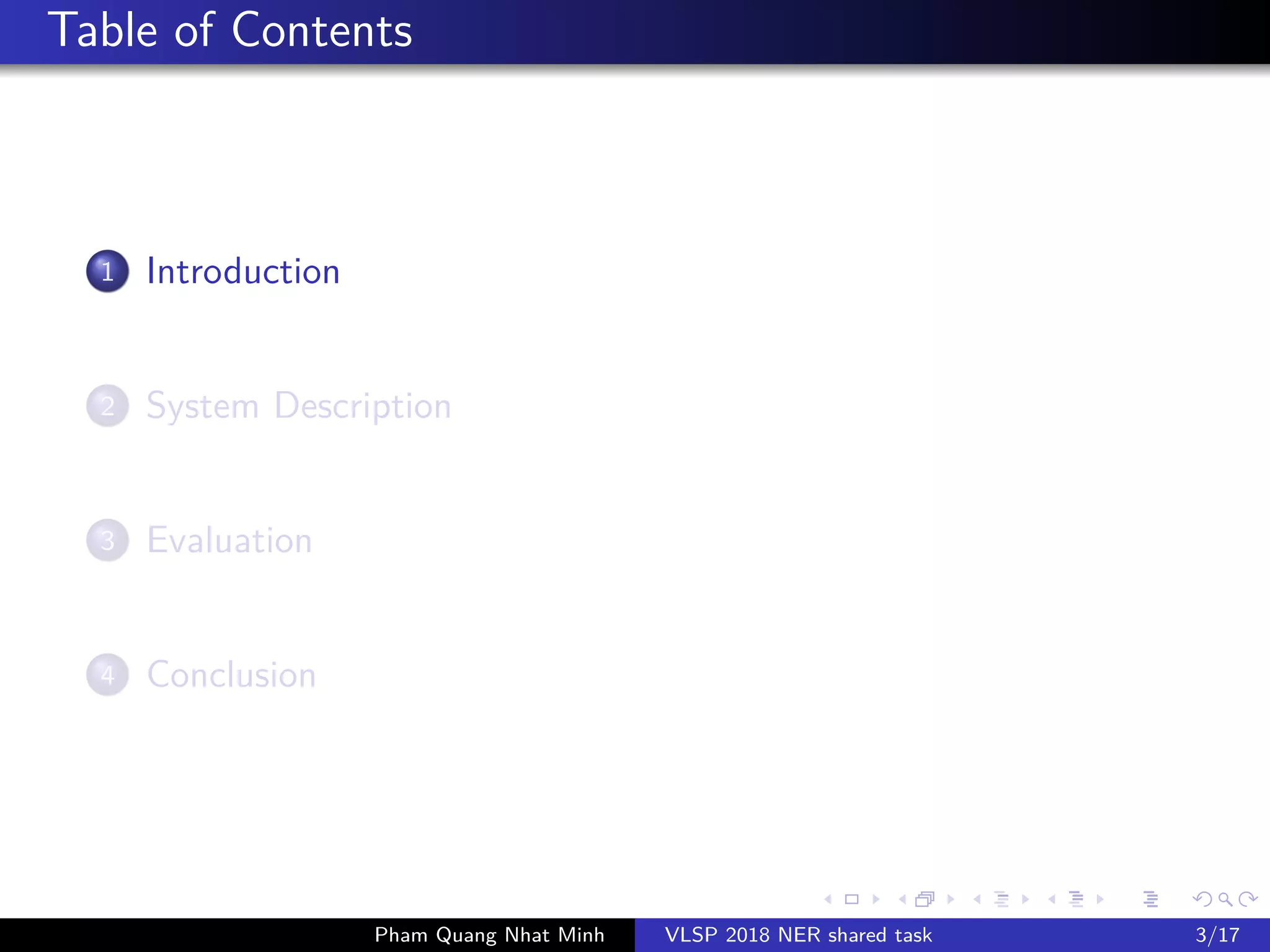 Table of Contents
1 Introduction
2 System Description
3 Evaluation
4 Conclusion
Pham Quang Nhat Minh VLSP 2018 NER shared task 3/17
 