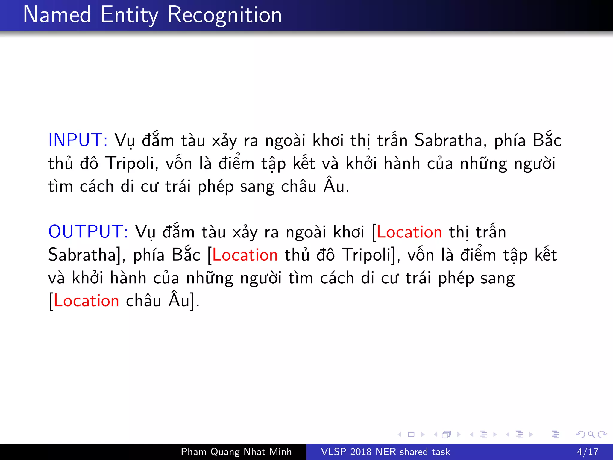 Named Entity Recognition
INPUT: V đ m tàu x y ra ngoài khơi th tr n Sabratha, phía B c
th đô Tripoli, v n là đi m t p k t và kh i hành c a nh ng ngư i
tìm cách di cư trái phép sang châu Âu.
OUTPUT: V đ m tàu x y ra ngoài khơi [Location th tr n
Sabratha], phía B c [Location th đô Tripoli], v n là đi m t p k t
và kh i hành c a nh ng ngư i tìm cách di cư trái phép sang
[Location châu Âu].
Pham Quang Nhat Minh VLSP 2018 NER shared task 4/17
 