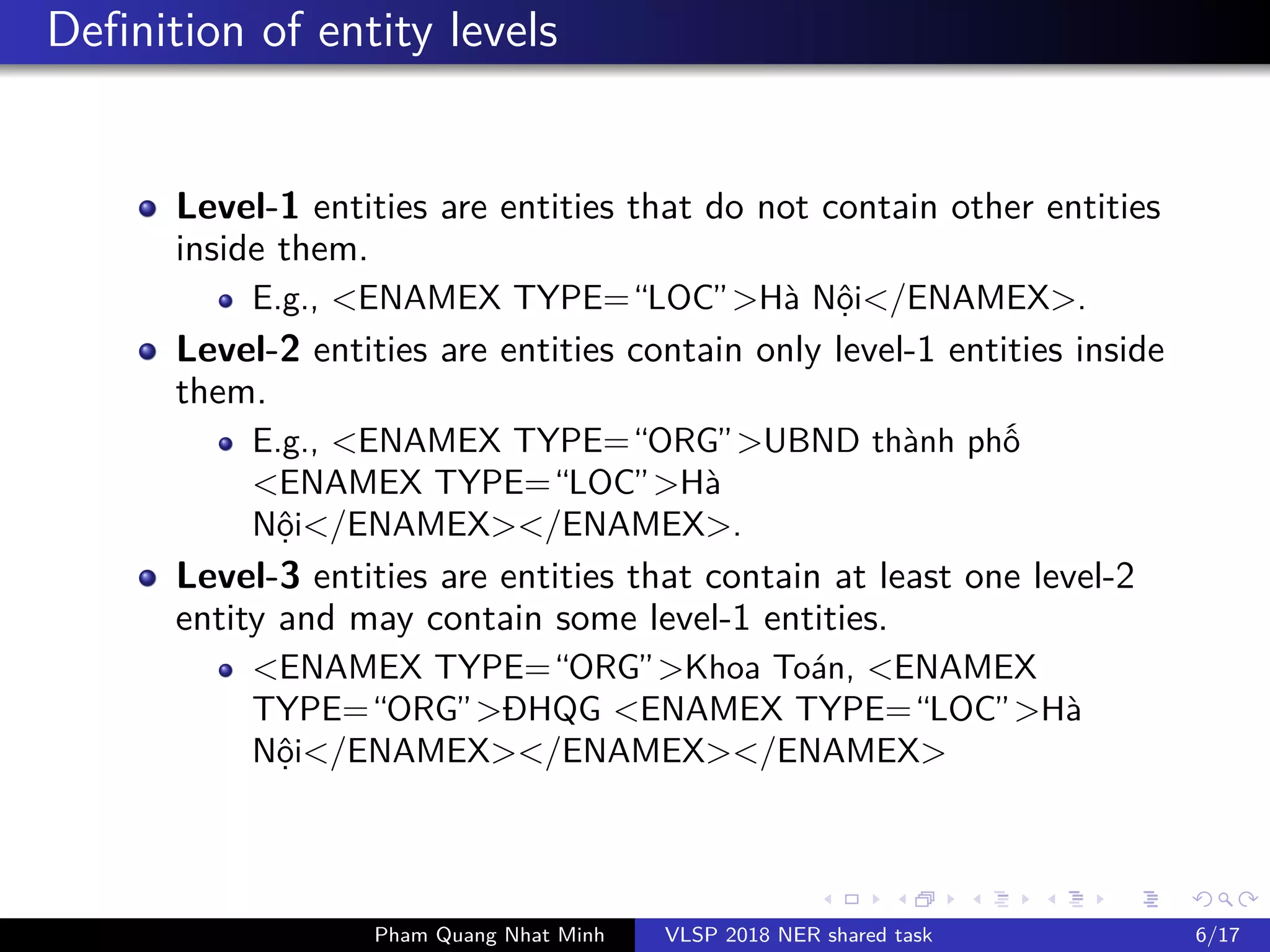 Definition of entity levels
Level-1 entities are entities that do not contain other entities
inside them.
E.g., <ENAMEX TYPE=“LOC”>Hà N i</ENAMEX>.
Level-2 entities are entities contain only level-1 entities inside
them.
E.g., <ENAMEX TYPE=“ORG”>UBND thành ph
<ENAMEX TYPE=“LOC”>Hà
N i</ENAMEX></ENAMEX>.
Level-3 entities are entities that contain at least one level-2
entity and may contain some level-1 entities.
<ENAMEX TYPE=“ORG”>Khoa Toán, <ENAMEX
TYPE=“ORG”>ĐHQG <ENAMEX TYPE=“LOC”>Hà
N i</ENAMEX></ENAMEX></ENAMEX>
Pham Quang Nhat Minh VLSP 2018 NER shared task 6/17
 