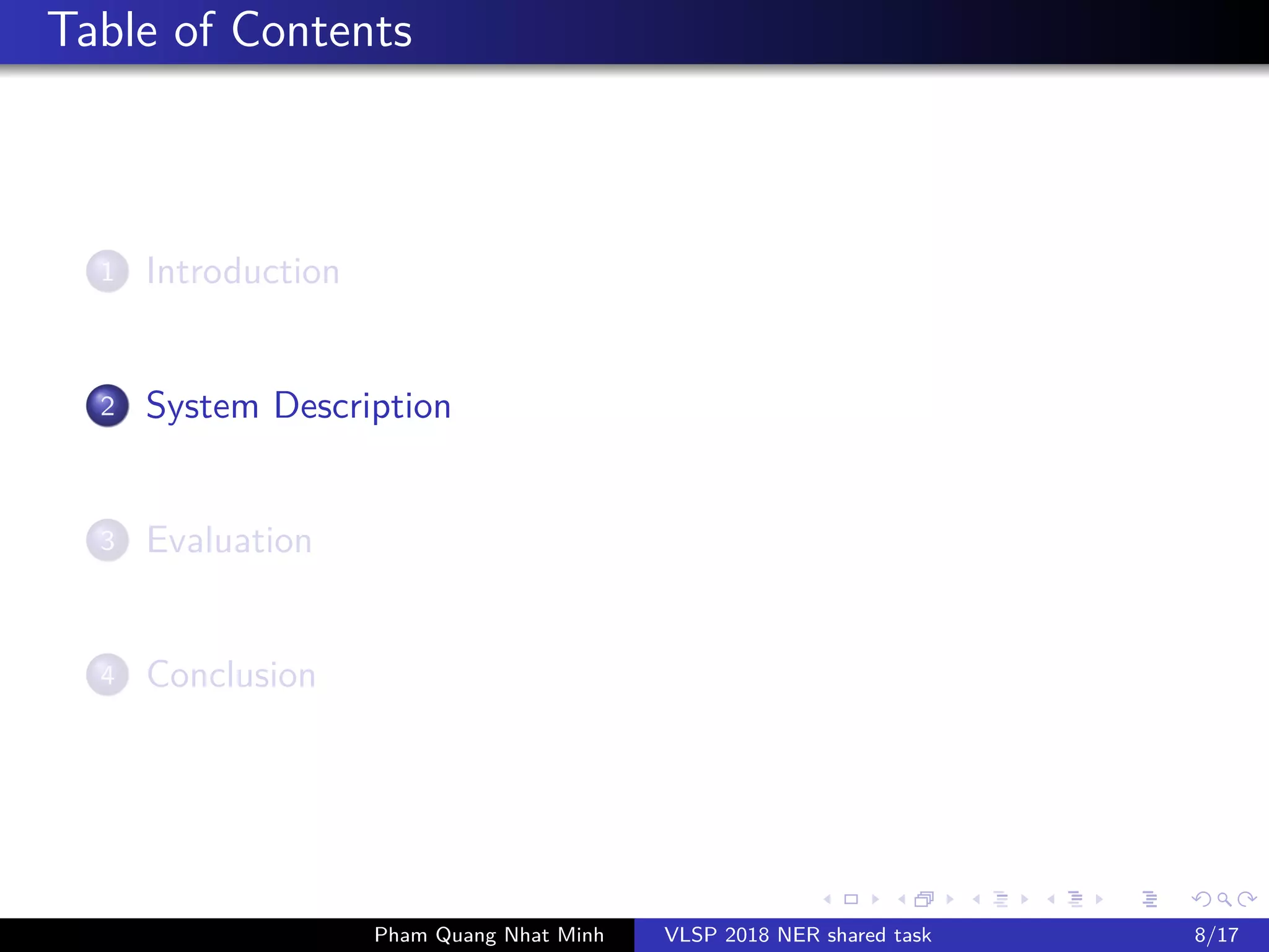 Table of Contents
1 Introduction
2 System Description
3 Evaluation
4 Conclusion
Pham Quang Nhat Minh VLSP 2018 NER shared task 8/17
 