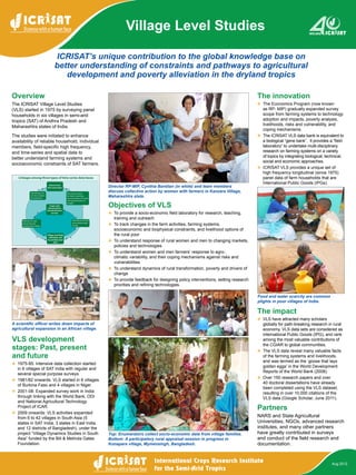 ICRISAT’s unique contribution to the global knowledge base on
better understanding of constraints and pathways to agricultural
development and poverty alleviation in the dryland tropics
Village Level Studies
Aug 2012
Overview
The ICRISAT Village Level Studies
(VLS) started in 1975 by surveying panel
households in six villages in semi-arid
tropics (SAT) of Andhra Pradesh and
Maharashtra states of India.
The studies were initiated to enhance
availability of reliable household, individual
members, field-specific high frequency,
and time-series and spatial data to
better understand farming systems and
socioeconomic constraints of SAT farmers.
VLS development
stages: Past, present
and future
v	 1975-85: Intensive data collection started
in 6 villages of SAT India with regular and
several special purpose surveys.
v	 1981/82 onwards: VLS started in 6 villages
of Burkina Faso and 4 villages in Niger.
v	 2001-08: Expanded survey work in India
through linking with the World Bank, ODI
and National Agricultural Technology
Project of ICAR.
v	 2009 onwards: VLS activities expanded
from 6 to 42 villages in South Asia (5
states in SAT India, 3 states in East India,
and 12 districts of Bangladesh), under the
project “Village Dynamics Studies in South
Asia” funded by the Bill & Melinda Gates
Foundation.
Objectives of VLS
v	 To provide a socio-economic field laboratory for research, teaching,
training and outreach
v	 To track changes in the farm activities, farming systems,
socioeconomic and biophysical constraints, and livelihood options of
the rural poor
v	 To understand response of rural women and men to changing markets,
policies and technologies
v	 To understand women and men farmers’ response to agro-
climatic variability, and their coping mechanisms against risks and
vulnerabilities
v	 To understand dynamics of rural transformation, poverty and drivers of
change
v	 To provide feedback for designing policy interventions, setting research
priorities and refining technologies.
The innovation
v	 The Economics Program (now known
as RP- MIP) gradually expanded survey
scope from farming systems to technology
adoption and impacts, poverty analysis,
livelihoods, risks and vulnerability, and
coping mechanisms.
v	 The ICRISAT VLS data bank is equivalent to
a biological “gene bank”. It provides a “field
laboratory” to undertake multi-disciplinary
research on farming systems on a variety
of topics by integrating biological, technical,
social and economic approaches.
v	 ICRISAT VLS provides a unique set of
high frequency longitudinal (since 1975)
panel data of farm households that are
International Public Goods (IPGs).
The impact
v	 VLS have attracted many scholars
globally for path-breaking research in rural
economy. VLS data sets are considered as
International Public Goods (IPG), and rank
among the most valuable contributions of
the CGIAR to global communities.
v	 The VLS data reveal many valuable facts
of the farming systems and livelihoods,
and was termed as the ‘goose that lays
golden eggs’ in the World Development
Reports of the World Bank (2008).
v	 Over 150 research papers and over
40 doctoral dissertations have already
been completed using the VLS dataset,
resulting in over 10,000 citations of the
VLS data (Google Scholar, June 2011).
Partners
NARS and State Agricultural
Universities, NGOs, advanced research
institutes, and many other partners
have greatly contributed in surveys
and conduct of the field research and
documentation.
Director RP-MIP, Cynthia Bantilan (in white) and team members
discuss collective action by women with farmers in Kanzara Village,
Maharashtra state.
Food and water scarcity are common
plights in poor villages of India.
Top: Enumerators collect socio-economic data from village families.
Bottom: A participatory rural appraisal session in progress in
Konapara village, Mymensingh, Bangladesh.
A scientific officer writes down impacts of
agricultural expansion in an African village.
 