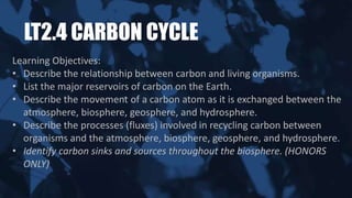 LT2.4 CARBON CYCLE
Learning Objectives:
• Describe the relationship between carbon and living organisms.
• List the major reservoirs of carbon on the Earth.
• Describe the movement of a carbon atom as it is exchanged between the
atmosphere, biosphere, geosphere, and hydrosphere.
• Describe the processes (fluxes) involved in recycling carbon between
organisms and the atmosphere, biosphere, geosphere, and hydrosphere.
• Identify carbon sinks and sources throughout the biosphere. (HONORS
ONLY)
 