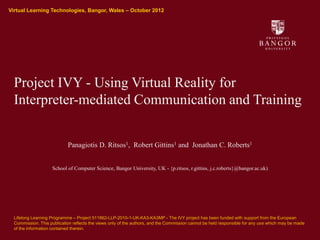 Virtual Learning Technologies, Bangor, Wales – October 2012
Ysgol Gwyddorau Cyfrifiadurol
School of Computer Science




              Project IVY - Using Virtual Reality for
              Interpreter-mediated Communication and Training


                                        Panagiotis D. Ritsos1, Robert Gittins1 and Jonathan C. Roberts1


                                 School of Computer Science, Bangor University, UK - {p.ritsos, r.gittins, j.c.roberts}@bangor.ac.uk)




              Lifelong Learning Programme – Project 511862-LLP-2010-1-UK-KA3-KA3MP - The IVY project has been funded with support from the European
              Commission. This publication reflects the views only of the authors, and the Commission cannot be held responsible for any use which may be made
              of the information contained therein.
 