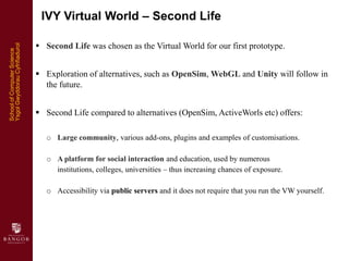 IVY Virtual World – Second Life

                                 Second Life was chosen as the Virtual World for our fir...