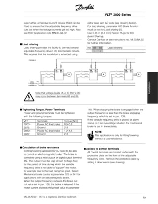 VLT® 2800 Series
even further, a Recidual Current Device (RCD) can be
fitted to ensure that the adjustable frequency drive
cuts out when the leakage currents get too high. Also
see RCD Application note MN.90.GX.02.
■ Load sharing
Load sharing provides the facility to connect several
adjustable frequency drives’ DC intermediate circuits.
This requires that the installation is extended using
extra fuses and AC coils (see drawing below).
For load sharing, parameter 400 Brake function
must be set to Load sharing [5].
Use 0.25 in (6.3 mm) Faston Plugs for DC
(Load Sharing).
Contact Danfoss or see instructions no. MI.50.NX.02
for further information.
No. 88 89 Load sharing
- +
Note that voltage levels of up to 850 V DC
may occur between terminals 88 and 89.
■ Tightening Torque, Power Terminals
Power and ground terminals must be tightened
with the following torques:
VLT Terminals Torque [Nm]
Power AC line brake 0.5-0.62803-
2875 Ground 2-3
Power AC line brake 1.2-1.52880-
2882 Ground 2-3
■ Calculation of brake resistance
In lifting/lowering applications you need to be able
to control an electromagnetic brake. The brake is
controlled using a relay output or digital output (terminal
46). The output must be kept closed (voltage-free)
for the period of time during which the variable
frequency drive is not able to ’support’ the motor,
for example due to the load being too great. Select
Mechanical brake control in parameter 323 or 341 for
applications with an electromagnetic brake.
When the output frequency exceeds the brake cut
out value set in par. 138, the brake is released if the
motor current exceeds the preset value in parameter
140. When stopping the brake is engaged when the
output frequency is less than the brake engaging
frequency, which is set in par. 139.
If the variable frequency drive is placed at alarm
status or in an overvoltage situation the mechanical
brake is cut in immediately.
NOTE
This application is only for lifting/lowering
without a counterbalance.
■ Access to control terminals
All control terminals are located underneath the
protective plate on the front of the adjustable
frequency drive. Remove the protective plate by
sliding it downwards (see drawing).
MG.28.A9.22 - VLT is a registered Danfoss trademark 19
Installation
 