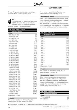VLT® 8000 AQUA
Torque. CT operation is achieved by maintaining a
constant U/f ratio over the operating range.
NB!:
It is important that the values set in parameters
102-106 Nameplate data correspond to the
nameplate data of the motor with respect to
either star coupling Y or delta coupling .
102 Motor power, PM,NM,N
(MOTOR POWER)
Value:
0.25 HP (0.25 KW) [25]
0.5 HP (0.37 KW) [37]
0.75 HP (0.55 KW) [55]
1 HP (0.75 KW) [75]
1.5 HP (1.10 KW) [110]
2 HP (1.50 KW) [150]
3 HP (2.20 KW) [220]
4 HP (3.00 KW) [300]
5 HP (4.00 KW) [400]
7.5 HP (5.50 KW) [550]
10 HP (7.50 KW) [750]
15 HP (11.00 KW) [1100]
20 HP (15.00 KW) [1500]
25 HP (18.50 KW) [1850]
30 HP (22.00 KW) [2200]
40 HP (30.00 KW) [3000]
50 HP (37.00 KW) [3700]
60 HP (45.00 KW) [4500]
75 HP (55.00 KW) [5500]
100 HP (75.00 KW) [7500]
125 HP (90.00 KW) [9000]
150 HP (110.00 KW) [11000]
200 HP (132.00 KW) [13200]
250 HP (160.00 KW) [16000]
300 HP (200.00 KW) [20000]
350 HP (250.00 KW) [25000]
400 HP (300.00 KW) [30000]
450 HP (315.00 KW) [31500]
500 HP (355.00 KW) [35500]
550 HP (400.00 KW) [40000]
600 HP (450.00 KW) [45000]
HP (500.00 KW) [50000]
700 HP (530.00 KW) [53000]
HP (560.00 KW) [56000]
HP (630.00 KW) [63000]
✭Depends on the unit
Function:
This is where to select the kW value PM,N that
corresponds to the rated power of the motor.
At the works, a rated kW value P M,N has been
selected that depends on the type of unit.
Description of choice:
Select a value that equals the nameplate data on the
motor. There are 4 possible undersizes or 1 oversize
in comparison with the factory setting.
Also, alternatively it is possible to set the value of the
motor power infinitely variable value, see the procedure
for infinetely variable change of numeric data value .
103 Motor voltage, UM,N
(MOTOR VOLTAGE)
Value:
200 V [200]
208 V [208]
220 V [220]
230 V [230]
240 V [240]
380 V [380]
400 V [400]
415 V [415]
440 V [440]
460 V [460]
480 V [480]
500 V [500]
550 V [550]
575 V [575]
660 V [660]
690 V [690]
✭Depends on the unit
Function:
This is where the rated motor voltage UM,N is
set for either star Y or delta .
Description of choice:
Select a value that equals the nameplate data on
the motor, regardless of the mains voltage of the
frequency converter. Furthermore, alternatively it is
possible to set the value of the motor voltage infinitely
variably. Also refer to the procedure for infinitely
variable change of numeric data value.
104 Motor frequency, fM,N
(MOTOR FREQUENCY)
Value:
50 Hz (50 HZ) [50]
✭60 Hz (60 HZ) [60]
✭ = factory setting. () = display text [] = value for use in communication via serial communication port
MG.83.A2.02 - VLT is a registered Danfoss trademark100
 