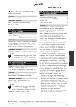 VLT® 8000 AQUA
Programming
) Global factory setting different from North
American factory setting.
Function:
Select the rated motor frequency fM,N.
Description of choice:
Select a value that equals the nameplate
data on the motor.
105 Motor current, IM,N
(MOTOR CURRENT)
Value:
0.01 - IVLT,MAX A
✭ Depends on the choice of motor.
Function:
The rated motor current IM,N forms part of the frequency
converter calculations of torque and motor thermal
protection. Set the motor current IVLT,N, taking into
account the star Y or delta connected motor.
Description of choice:
Set a value that equals the nameplate data on the motor.
NB!:
It is important to enter the correct value, since
this forms part of the V V C PLUS control feature.
106 Rated motor speed, nM,N
(MOTOR NOM. SPEED)
Value:
100 - fM,N x 60 (max. 60000 rpm)
✭ Depends on parameter 102 Motor power, PM,N.
Function:
This sets the value that corresponds to the rated
motor speed n M,N, from the nameplate data.
Description of choice:
Choose a value that corresponds to the
motor nameplate data.
NB!:
It is important to set the correct value, since
this forms part of the V V C PLUS control feature.
The max. value equals fM,N x 60. fM,N is set
in parameter 104 Motor frequency, fM,N.
107 Automatic motor adaptation, AMA
(AUTO MOTOR ADAPT)
Value:
✭Optimization disable (NO AMA) [0]
Automatic adaptation (RUN AMA) [1]
Limited AMA
(RUN LIMITED AMA) [2]
Function:
Automatic motor adaptation is a test algorithm
that measures the electrical motor parameters
at motor standstill. This means that AMA itself
does not supply any torque.
AMA is useful when commissioning systems, where
the user wants to optimise the adjustment of the
frequency converter to the motor applied. This
feature is used where the factory setting does not
match requirements of the motor.
For the best adjustment of the frequency converter,
it is recommended to carry out AMA on a cold
motor. It must be noted that repeated AMA
runs may lead to a heating of the motor that will
result in an increase of the stator resistance RS.
However, this is not normally critical.
It is possible via parameter 107 Automatic motor
adaptation, AMA to choose whether a complete
automatic motor adaptation Automatic adaptation [1]
is to be carried out, or whether reduced automatic
motor adaptation Limited AMA [2] is to be made.
It is possible to carry out the reduced test if a LC-filter
has been placed between the frequency converter and
the motor. If a total setting is required, the LC-filter
can be removed and, after completion of the AMA,
it can be reinstalled. In Limited AMA [2] there is no
test of motor symmetry and of whether all motor
phases have been connected. The following must
be noted when the AMA function is used:
- For AMA to be able to determine the motor
parameters optimally, the correct nameplate data
for the motor connected to the frequency converter
must be entered in parameters 102 to 106.
- The duration of a total automatic motor adaptation
varies from a few minutes to approx. 10 minutes
for small motors, depending on the rating of
the motor used (the time for a 7.5 HP motor,
for example, is approx. 4 minutes).
- Alarms and warnings will be shown in the display
if faults occur during motor adaptation.
✭ = factory setting. () = display text [] = value for use in communication via serial communication port
MG.83.A2.02 - VLT is a registered Danfoss trademark 101
 