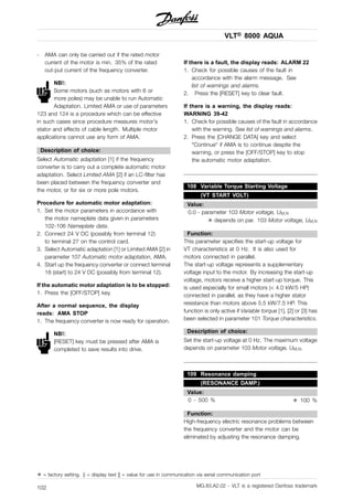 VLT® 8000 AQUA
- AMA can only be carried out if the rated motor
current of the motor is min. 35% of the rated
out-put current of the frequency converter.
NB!:
Some motors (such as motors with 6 or
more poles) may be unable to run Automatic
Adaptation. Limited AMA or use of parameters
123 and 124 is a procedure which can be effective
in such cases since procedure measures motor’s
stator and effects of cable length. Multiple motor
applications cannot use any form of AMA.
Description of choice:
Select Automatic adaptation [1] if the frequency
converter is to carry out a complete automatic motor
adaptation. Select Limited AMA [2] if an LC-filter has
been placed between the frequency converter and
the motor, or for six or more pole motors.
Procedure for automatic motor adaptation:
1. Set the motor parameters in accordance with
the motor nameplate data given in parameters
102-106 Nameplate data.
2. Connect 24 V DC (possibly from terminal 12)
to terminal 27 on the control card.
3. Select Automatic adaptation [1] or Limited AMA [2] in
parameter 107 Automatic motor adaptation, AMA.
4. Start up the frequency converter or connect terminal
18 (start) to 24 V DC (possibly from terminal 12).
If the automatic motor adaptation is to be stopped:
1. Press the [OFF/STOP] key.
After a normal sequence, the display
reads: AMA STOP
1. The frequency converter is now ready for operation.
NB!:
[RESET] key must be pressed after AMA is
completed to save results into drive.
If there is a fault, the display reads: ALARM 22
1. Check for possible causes of the fault in
accordance with the alarm message. See
list of warnings and alarms.
2. Press the [RESET] key to clear fault.
If there is a warning, the display reads:
WARNING 39-42
1. Check for possible causes of the fault in accordance
with the warning. See list of warnings and alarms.
2. Press the [CHANGE DATA] key and select
"Continue" if AMA is to continue despite the
warning, or press the [OFF/STOP] key to stop
the automatic motor adaptation.
108 Variable Torque Starting Voltage
(VT START VOLT)
Value:
0.0 - parameter 103 Motor voltage, UM,N
✭ depends on par. 103 Motor voltage, UM,N
Function:
This parameter specifies the start-up voltage for
VT characteristics at 0 Hz. It is also used for
motors connected in parallel.
The start-up voltage represents a supplementary
voltage input to the motor. By increasing the start-up
voltage, motors receive a higher start-up torque. This
is used especially for small motors (< 4.0 kW/5 HP)
connected in parallel, as they have a higher stator
resistance than motors above 5.5 kW/7.5 HP. This
function is only active if Variable torque [1], [2] or [3] has
been selected in parameter 101 Torque characteristics.
Description of choice:
Set the start-up voltage at 0 Hz. The maximum voltage
depends on parameter 103 Motor voltage, UM,N.
109 Resonance damping
(RESONANCE DAMP.)
Value:
0 - 500 % ✭ 100 %
Function:
High-frequency electric resonance problems between
the frequency converter and the motor can be
eliminated by adjusting the resonance damping.
✭ = factory setting. () = display text [] = value for use in communication via serial communication port
MG.83.A2.02 - VLT is a registered Danfoss trademark102
 