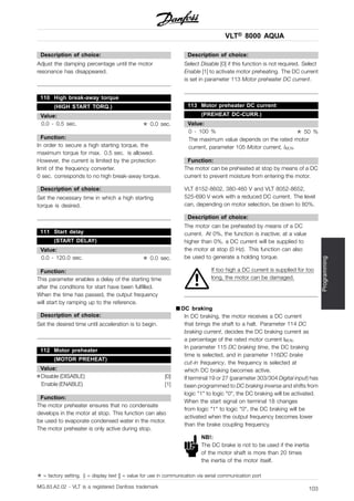 VLT® 8000 AQUA
Programming
Description of choice:
Adjust the damping percentage until the motor
resonance has disappeared.
110 High break-away torque
(HIGH START TORQ.)
Value:
0.0 - 0.5 sec. ✭ 0.0 sec.
Function:
In order to secure a high starting torque, the
maximum torque for max. 0.5 sec. is allowed.
However, the current is limited by the protection
limit of the frequency converter.
0 sec. corresponds to no high break-away torque.
Description of choice:
Set the necessary time in which a high starting
torque is desired.
111 Start delay
(START DELAY)
Value:
0.0 - 120.0 sec. ✭ 0.0 sec.
Function:
This parameter enables a delay of the starting time
after the conditions for start have been fulfilled.
When the time has passed, the output frequency
will start by ramping up to the reference.
Description of choice:
Set the desired time until acceleration is to begin.
112 Motor preheater
(MOTOR PREHEAT)
Value:
✭Disable (DISABLE) [0]
Enable (ENABLE) [1]
Function:
The motor preheater ensures that no condensate
develops in the motor at stop. This function can also
be used to evaporate condensed water in the motor.
The motor preheater is only active during stop.
Description of choice:
Select Disable [0] if this function is not required. Select
Enable [1] to activate motor preheating. The DC current
is set in parameter 113 Motor preheater DC current.
113 Motor preheater DC current
(PREHEAT DC-CURR.)
Value:
0 - 100 % ✭ 50 %
The maximum value depends on the rated motor
current, parameter 105 Motor current, IM,N.
Function:
The motor can be preheated at stop by means of a DC
current to prevent moisture from entering the motor.
VLT 8152-8602, 380-460 V and VLT 8052-8652,
525-690 V work with a reduced DC current. The level
can, depending on motor selection, be down to 80%.
Description of choice:
The motor can be preheated by means of a DC
current. At 0%, the function is inactive; at a value
higher than 0%, a DC current will be supplied to
the motor at stop (0 Hz). This function can also
be used to generate a holding torque.
If too high a DC current is supplied for too
long, the motor can be damaged.
■ DC braking
In DC braking, the motor receives a DC current
that brings the shaft to a halt. Parameter 114 DC
braking current, decides the DC braking current as
a percentage of the rated motor current IM,N.
In parameter 115 DC braking time, the DC braking
time is selected, and in parameter 116DC brake
cut-in frequency, the frequency is selected at
which DC braking becomes active.
If terminal 19 or 27 (parameter 303/304 Digital input) has
been programmed to DC braking inverse and shifts from
logic "1" to logic "0", the DC braking will be activated.
When the start signal on terminal 18 changes
from logic "1" to logic "0", the DC braking will be
activated when the output frequency becomes lower
than the brake coupling frequency.
NB!:
The DC brake is not to be used if the inertia
of the motor shaft is more than 20 times
the inertia of the motor itself.
✭ = factory setting. () = display text [] = value for use in communication via serial communication port
MG.83.A2.02 - VLT is a registered Danfoss trademark 103
 