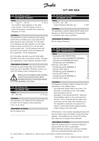 VLT® 8000 AQUA
114 DC braking current
(DC BRAKE CURRENT)
Value:
✭ 50 %
The maximum value depends on the rated
motor current. If the DC braking current is
active, the frequency converter has a switching
frequency of 4 kHz.
Function:
This parameter is used for setting the DC braking
current that is activated upon a stop when the DC
brake frequency set in parameter 116, DC brake
cut-in frequency has been reached, or if DC brake
inverse is active via terminal 27 or via the serial
communication port. The DC braking current will
be active for the duration of the DC braking time
set in parameter 115 DC braking time.
VLT 8152-8602, 380-460 V and VLT 8052-8652,
525-690 V work with a reduced DC current. The level
can, depending on motor selection, be down to 80%.
Description of choice:
To be set as a percentage value of the rated motor
current IM,N set in parameter 105 Motor current, IVLT,N.
100% DC braking current corresponds to IM,N.
Make sure not to supply too high a braking
current for too long.The motor will be
damaged because of mechanical overload
or the heat generated in the motor.
115 DC braking time
(DC BRAKE TIME)
Value:
0.0 - 60.0 sec. ✭ 10 sec.
Function:
This parameter is for setting the DC braking time
for which the DC braking current (parameter
113) is to be active.
Description of choice:
Set the desired time.
116 DC brake cut-in frequency
(DC BRAKE CUT-IN)
Value:
0.0 (OFF) - par. 202
Output frequency high limit, fMAX ✭ OFF
Function:
This parameter is used for setting the DC brake cut-in
frequency at which DC braking is to be activated
in connection with a stop command.
Description of choice:
Set the desired frequency.
117 Motor thermal protection
(MOT. THERM PROTEC)
Value:
No protection (NO PROTECTION) [0]
Thermistor warning (THERMISTOR WARNING) [1]
Thermistor trip (THERMISTOR FAULT) [2]
ETR Warning 1 (ETR WARNING 1) [3]
✭ETR Trip 1 (ETR TRIP 1) [4]
ETR Warning 2 (ETR WARNING 2) [5]
ETR Trip 2 (ETR TRIP 2) [6]
ETR Warning 3 (ETR WARNING 3) [7]
ETR Trip 3 (ETR TRIP 3) [8]
ETR Warning 4 (ETR WARNING 4) [9]
ETR Trip 4 (ETR TRIP 4) [10]
Function:
The frequency converter is able to monitor the motor
temperature in two different ways:
- Via a thermistor sensor fitted to the motor. The
thermistor is connected to one of the analog
input terminals 53 and 54.
- Calculation of the thermal load (ETR - Electronic
Thermal Relay), based on the current load and
the time. This is compared with the rated motor
current IM,N and the rated motor frequency fM,N.
The calculations made take into account the
need for a lower load at lower speeds because
of less cooling in the motor itself.
ETR functions 1-4 do not start calculating the load until
there is a switch-over to the Setup in which they were
selected. This enables the use of the ETR function,
even where two or several motors alternate.
Description of choice:
Select No protection [0] if no warning or tripping is
required when the motor is overloaded.
Select Thermistor warning [1] if a warning is desired
when the connected thermistor gets too hot.
✭ = factory setting. () = display text [] = value for use in communication via serial communication port
MG.83.A2.02 - VLT is a registered Danfoss trademark104
 