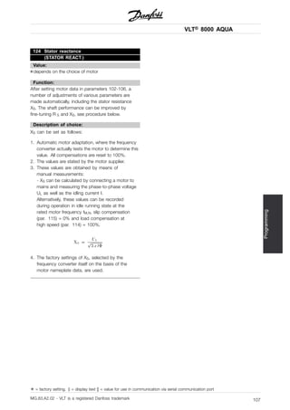 VLT® 8000 AQUA
Programming
124 Stator reactance
(STATOR REACT.)
Value:
✭depends on the choice of motor
Function:
After setting motor data in parameters 102-106, a
number of adjustments of various parameters are
made automatically, including the stator resistance
XS. The shaft performance can be improved by
fine-tuning R S and XS, see procedure below.
Description of choice:
XS can be set as follows:
1. Automatic motor adaptation, where the frequency
converter actually tests the motor to determine this
value. All compensations are reset to 100%.
2. The values are stated by the motor supplier.
3. These values are obtained by means of
manual measurements:
- XS can be calculated by connecting a motor to
mains and measuring the phase-to-phase voltage
UL as well as the idling current I.
Alternatively, these values can be recorded
during operation in idle running state at the
rated motor frequency fM,N, slip compensation
(par. 115) = 0% and load compensation at
high speed (par. 114) = 100%.
4. The factory settings of XS, selected by the
frequency converter itself on the basis of the
motor nameplate data, are used.
✭ = factory setting. () = display text [] = value for use in communication via serial communication port
MG.83.A2.02 - VLT is a registered Danfoss trademark 107
 