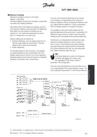 VLT® 8000 AQUA
Programming
■ Reference handling
Reference handling is shown in the block
diagram underneath.
The block diagram shows how a change in a parameter
can affect the resulting reference.
Parameters 203 to 205 Reference handling, minimum
and maximum reference and parameter 210 Reference
type define the way reference handling can be
carried out. The mentioned parameters are active
both in a closed and in an open loop.
Remote references are defined as:
• External references, such as analog inputs 53, 54
and 60, pulse reference via terminal 17/29 and
reference from serial communication.
• Preset references.
The resulting reference can be shown in the display
by selecting Reference [%] in parameters 007-010
Display readout and in the form of a unit by selecting
Resulting reference [unit]. See the section on Feedback
handling in connection with a closed loop.
The sum of the external references can be shown
in the display as a percentage of the range from
Minimum reference, Ref MIN to Maximum reference, Ref
MAX. Select External reference, % [25] in parameters
007-010 Display readout if a readout is required.
It is possible to have both preset references and
external references at the same time. In parameter 210
Reference type a choice is made of how the preset
references are to be added to the external references.
Furthermore, an independent local reference exists,
where the resulting reference is set by means of
the [+/-] keys. If local reference has been selected,
the output frequency range is limited by parameter
201 Output frequency low limit, fMIN and parameter
202 Output frequency high limit, fMAX.
NB!:
If the local reference is active, the frequency
converter will always be in Open loop
[0], regardless of the choice made in
parameter 100 Configuration.
The unit of the local reference can be set either as Hz
or as a percentage of the output frequency range. The
unit is selected in parameter 011 Unit of local reference.
✭ = factory setting. () = display text [] = value for use in communication via serial communication port
MG.83.A2.02 - VLT is a registered Danfoss trademark 109
 