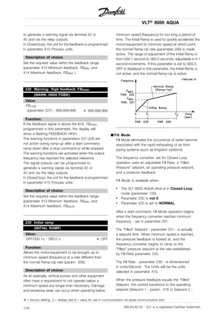 VLT® 8000 AQUA
to generate a warning signal via terminal 42 or
45 and via the relay outputs.
In Closed loop, the unit for the feedback is programmed
in parameter 415 Process units.
Description of choice:
Set the required value within the feedback range
(parameter 413 Minimum feedback, FBMIN, and
414 Maximum feedback, FBMAX ).
228 Warning: High feedback, FBHIGH
(WARN. HIGH FDBK)
Value:
FBLOW
(parameter 227) - 999,999.999 ✭ 999.999,999
Function:
If the feedback signal is above the limit, FBHIGH,
programmed in this parameter, the display will
show a flashing FEEDBACK HIGH.
The warning functions in parameters 221-228 are
not active during ramp-up after a start command,
ramp-down after a stop command or while stopped.
The warning functions are activated when the output
frequency has reached the selected reference.
The signal outputs can be programmed to
generate a warning signal via terminal 42 or
45 and via the relay outputs.
In Closed loop, the unit for the feedback is programmed
in parameter 415 Process units.
Description of choice:
Set the required value within the feedback range
(parameter 413 Minimum feedback, FBMIN, and
414 Maximum feedback, FBMAX).
229 Initial ramp
(INITIAL RAMP)
Value:
OFF/000.1s - 360.0 s ✭ OFF
Function:
Allows the motor/equipment to be brought up to
minimum speed (frequency) at a rate different than
the normal Ramp-Up rate (param. 206).
Description of choice:
As an example, vertical pumps and other equipment
often have a requirement to not operate below a
minimum speed any longer than necessary. Damage
and excessive wear can occur when operating below
minimum speed (frequency) for too long a period of
time. The Initial Ramp is used to quickly accelerate the
motor/equipment to minimum speed at which point,
the normal Ramp-Up rate (parameter 206) is made
active. The range of adjustment of the Initial Ramp is
from 000.1 second to 360.0 seconds; adjustable in 0.1
second increments. If this parameter is set to 000.0,
OFF is displayed in this parameter, the Initial Ramp is
not active, and the normal Ramp-Up is active.
■ Fill Mode
Fill Mode eliminates the occurrence of water hammer
associated with the rapid exhausting of air from
piping systems (such as Irrigation systems).
The frequency converter, set for Closed Loop
operation uses an adjustable Fill Rate, a "Filled
Pressure" setpoint, an operating pressure setpoint,
and a pressure feedback.
Fill Mode is available when:
• The VLT 8000 AQUA drive is in Closed Loop
mode (parameter 100).
• Parameter 230 is not 0
• Parameter 420 is set to NORMAL
After a start command, Fill Mode operation begins
when the frequency converter reaches minimum
frequency - set in parameter 201.
The "Filled" Setpoint - parameter 231 - is actually
a setpoint limit. When minimum speed is reached,
the pressure feedback is looked at, and the
frequency converter begins to ramp to the
"Filled" pressure setpoint at the rate established
by Fill Rate parameter 230.
The Fill Rate - parameter 230 - is dimensioned
in Units/Second. The Units will be the units
selected in parameter 415.
When the pressure feedback equals the "Filled"
Setpoint, the control transitions to the operating
setpoint (Setpoint 1 - param. 418 or Setpoint 2 -
✭ = factory setting. () = display text [] = value for use in communication via serial communication port
MG.83.A2.02 - VLT is a registered Danfoss trademark116
 