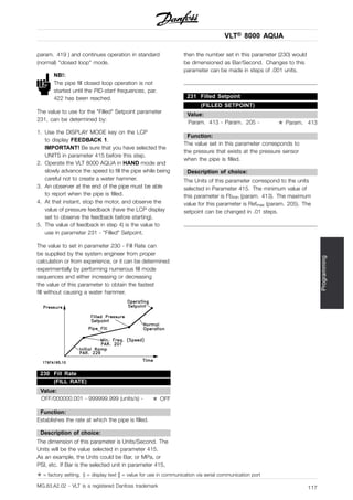 VLT® 8000 AQUA
Programming
param. 419 ) and continues operation in standard
(normal) "closed loop" mode.
NB!:
The pipe fill closed loop operation is not
started until the PID-start frequences, par.
422 has been reached.
The value to use for the "Filled" Setpoint parameter
231, can be determined by:
1. Use the DISPLAY MODE key on the LCP
to display FEEDBACK 1.
IMPORTANT! Be sure that you have selected the
UNITS in parameter 415 before this step.
2. Operate the VLT 8000 AQUA in HAND mode and
slowly advance the speed to fill the pipe while being
careful not to create a water hammer.
3. An observer at the end of the pipe must be able
to report when the pipe is filled.
4. At that instant, stop the motor, and observe the
value of pressure feedback (have the LCP display
set to observe the feedback before starting).
5. The value of feedback in step 4) is the value to
use in parameter 231 - "Filled" Setpoint.
The value to set in parameter 230 - Fill Rate can
be supplied by the system engineer from proper
calculation or from experience, or it can be determined
experimentally by performing numerous fill mode
sequences and either increasing or decreasing
the value of this parameter to obtain the fastest
fill without causing a water hammer.
230 Fill Rate
(FILL RATE)
Value:
OFF/000000.001 - 999999.999 (units/s) - ✭ OFF
Function:
Establishes the rate at which the pipe is filled.
Description of choice:
The dimension of this parameter is Units/Second. The
Units will be the value selected in parameter 415.
As an example, the Units could be Bar, or MPa, or
PSI, etc. If Bar is the selected unit in parameter 415,
then the number set in this parameter (230) would
be dimensioned as Bar/Second. Changes to this
parameter can be made in steps of .001 units.
231 Filled Setpoint
(FILLED SETPOINT)
Value:
Param. 413 - Param. 205 - ✭ Param. 413
Function:
The value set in this parameter corresponds to
the pressure that exists at the pressure sensor
when the pipe is filled.
Description of choice:
The Units of this parameter correspond to the units
selected in Parameter 415. The minimum value of
this parameter is Fbmin (param. 413). The maximum
value for this parameter is Refmax (param. 205). The
setpoint can be changed in .01 steps.
✭ = factory setting. () = display text [] = value for use in communication via serial communication port
MG.83.A2.02 - VLT is a registered Danfoss trademark 117
 