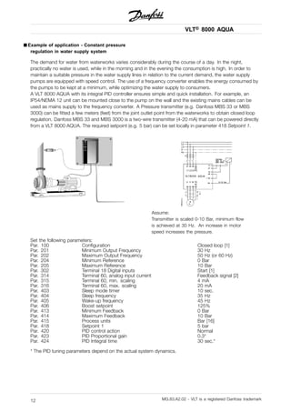 VLT® 8000 AQUA
■ Example of application - Constant pressure
regulation in water supply system
The demand for water from waterworks varies considerably during the course of a day. In the night,
practically no water is used, while in the morning and in the evening the consumption is high. In order to
maintain a suitable pressure in the water supply lines in relation to the current demand, the water supply
pumps are equipped with speed control. The use of a frequency converter enables the energy consumed by
the pumps to be kept at a minimum, while optimizing the water supply to consumers.
A VLT 8000 AQUA with its integral PID controller ensures simple and quick installation. For example, an
IP54/NEMA 12 unit can be mounted close to the pump on the wall and the existing mains cables can be
used as mains supply to the frequency converter. A Pressure transmitter (e.g. Danfoss MBS 33 or MBS
3000) can be fitted a few meters (feet) from the joint outlet point from the waterworks to obtain closed loop
regulation. Danfoss MBS 33 and MBS 3000 is a two-wire transmitter (4-20 mA) that can be powered directly
from a VLT 8000 AQUA. The required setpoint (e.g. 5 bar) can be set locally in parameter 418 Setpoint 1.
Assume:
Transmitter is scaled 0-10 Bar, minimum flow
is achieved at 30 Hz. An increase in motor
speed increases the pressure.
Set the following parameters:
Par. 100 Configuration Closed loop [1]
Par. 201 Minimum Output Frequency 30 Hz
Par. 202 Maximum Output Frequency 50 Hz (or 60 Hz)
Par. 204 Minimum Reference 0 Bar
Par. 205 Maximum Reference 10 Bar
Par. 302 Terminal 18 Digital inputs Start [1]
Par. 314 Terminal 60, analog input current Feedback signal [2]
Par. 315 Terminal 60, min. scaling 4 mA
Par. 316 Terminal 60, max. scaling 20 mA
Par. 403 Sleep mode timer 10 sec.
Par. 404 Sleep frequency 35 Hz
Par. 405 Wake-up frequency 45 Hz
Par. 406 Boost setpoint 125%
Par. 413 Minimum Feedback 0 Bar
Par. 414 Maximum Feedback 10 Bar
Par. 415 Process units Bar [16]
Par. 418 Setpoint 1 5 bar
Par. 420 PID control action Normal
Par. 423 PID Proportional gain 0.3*
Par. 424 PID Integral time 30 sec.*
* The PID tuning parameters depend on the actual system dynamics.
MG.83.A2.02 - VLT is a registered Danfoss trademark12
 