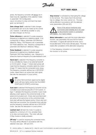VLT® 8000 AQUA
Programming
active, the frequency converter will always be in
Open loop [0], regardless of the selection made
in parameter 100 Configuration.
Jog is not active if a stop command has been
given via terminal 27.
Data change lock is selected if data changes
to parameters are not to be made via the control
unit; however, it will still be possible to carry
out data changes via the bus.
Pulse reference is selected if a pulse sequence
(frequency) is selected as a reference signal. 0 Hz
corresponds to RefMIN, parameter 204 Minimum
reference, RefMIN. The frequency set in parameter
327 Pulse reference, max. frequency corresponds to
parameter 205 Maximum reference, RefMAX .
Pulse feedback is selected if a pulse sequence
(frequency) is selected as a feedback signal.
Parameter 328 Pulse feedback, max. frequency is
where the maximum frequency for pulse feedback is set.
Hand start is selected if the frequency converter is
to be controlled by means of an external hand/off
or H-O-A switch. A logic ‘1’ (Hand start active) will
mean that the frequency converter starts the motor.
A logic "0" means that the connected motor stops.
The frequency converter will then be in OFF/STOP
mode, unless there is an active Auto start signal.
See also the description in Local control.
NB!:
An active Hand and Auto signal via the digital
inputs will have higher priority than the [HAND
START]-[AUTO START] control keys.
Auto start is selected if the frequency converter is to be
controlled via an external auto/off or H-O-A switch. A
logic ’1’ will place the frequency converter in auto mode
allowing a start signal on the control terminals or the
serial communication port. If Auto start and Hand start
are active at the same time on the control terminals,
Auto start will have the highest priority. If Auto start and
Hand start are not active, the connected motor will stop
and the frequency converter will then be in OFF/STOP
mode. See also the description in Local control.
Latched start will start the motor if a pulse is
applied for a minimum of 3 ms, provided there
is no stop command active. The motor will stop
if Stop Inverse is briefly activated.
Off stop1) is used for stopping the connected motor.
The stop will be effected in accordance with the
selected ramp (par. 206 and 207).
Stop inverse1) is activated by interrupting the voltage
to the terminal. This means that if the terminal
has no voltage, the motor cannot run. The stop
will be effected in accordance with the selected
ramp (parameters 206 and 207).
None of the above-mentioned stop
commands (start-disable) are to be used
as disconnection switch in connection
with repairs. Cut mains instead.
Motor alternation is used with the motor alternation
function, see parameters 433 and 434 for further
information. A signal will overrule the timer, and a
forced alternation of the motor will take place. The timer
resets after completion of the alternation sequence.
1) If the frequency converter is in current limit
this function is not active.
✭ = factory setting. () = display text [] = value for use in communication via serial communication port
MG.83.A2.02 - VLT is a registered Danfoss trademark 121
 