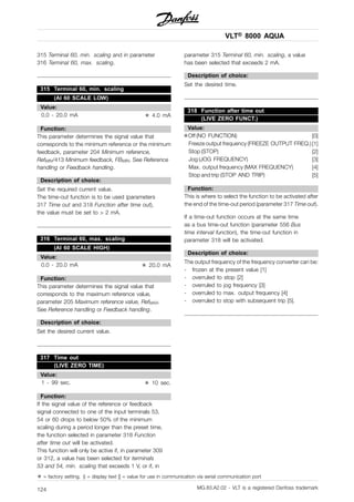 VLT® 8000 AQUA
315 Terminal 60, min. scaling and in parameter
316 Terminal 60, max. scaling.
315 Terminal 60, min. scaling
(AI 60 SCALE LOW)
Value:
0.0 - 20.0 mA ✭ 4.0 mA
Function:
This parameter determines the signal value that
corresponds to the minimum reference or the minimum
feedback, parameter 204 Minimum reference,
RefMIN/413 Minimum feedback, FBMIN. See Reference
handling or Feedback handling.
Description of choice:
Set the required current value.
The time-out function is to be used (parameters
317 Time out and 318 Function after time out),
the value must be set to > 2 mA.
316 Terminal 60, max. scaling
(AI 60 SCALE HIGH)
Value:
0.0 - 20.0 mA ✭ 20.0 mA
Function:
This parameter determines the signal value that
corresponds to the maximum reference value,
parameter 205 Maximum reference value, RefMAX.
See Reference handling or Feedback handling.
Description of choice:
Set the desired current value.
317 Time out
(LIVE ZERO TIME)
Value:
1 - 99 sec. ✭ 10 sec.
Function:
If the signal value of the reference or feedback
signal connected to one of the input terminals 53,
54 or 60 drops to below 50% of the minimum
scaling during a period longer than the preset time,
the function selected in parameter 318 Function
after time out will be activated.
This function will only be active if, in parameter 309
or 312, a value has been selected for terminals
53 and 54, min. scaling that exceeds 1 V, or if, in
parameter 315 Terminal 60, min. scaling, a value
has been selected that exceeds 2 mA.
Description of choice:
Set the desired time.
318 Function after time out
(LIVE ZERO FUNCT.)
Value:
✭Off (NO FUNCTION) [0]
Freeze output frequency (FREEZE OUTPUT FREQ.) [1]
Stop (STOP) [2]
Jog (JOG FREQUENCY) [3]
Max. output frequency (MAX FREQUENCY) [4]
Stop and trip (STOP AND TRIP) [5]
Function:
This is where to select the function to be activated after
the end of the time-out period (parameter 317 Time out).
If a time-out function occurs at the same time
as a bus time-out function (parameter 556 Bus
time interval function), the time-out function in
parameter 318 will be activated.
Description of choice:
The output frequency of the frequency converter can be:
- frozen at the present value [1]
- overruled to stop [2]
- overruled to jog frequency [3]
- overruled to max. output frequency [4]
- overruled to stop with subsequent trip [5].
✭ = factory setting. () = display text [] = value for use in communication via serial communication port
MG.83.A2.02 - VLT is a registered Danfoss trademark124
 