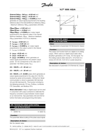 VLT® 8000 AQUA
Programming
External RefMIN - Ref MAX ⇒0-20 mA and
External RefMIN - RefMAX ⇒4-20 mA and
External RefMIN - RefMAX ⇒ 0-32000 p which
generates an output signal proportional to the resulting
reference value in the interval Minimum reference, RefMIN
- Maximum reference, RefMAX (parameters 204/205).
FBMIN-FBMAX ⇒ 0-20 mA and
FBMIN-FB MAX ⇒ 4-20mA and
FBMIN-FBMAX ⇒ 0-32000 p an output signal
proportional to the reference value in the interval
Minimum feedback, FBMIN - Maximum feedback,
FBMAX (parameters 413/414) is obtained.
0 - IVLT,MAX ⇒0-20 mA and
0 - IVLT,MAX ⇒ 4-20 mA and
0 - IVLT,MAX ⇒ 0-32000 p, an output signal
proportional to the output current in the interval
0 - IVLT,MAX is obtained.
0 - pNOM ⇒0-20 mA and
0 - pNOM ⇒4-20 mA and
0 - pNOM ⇒0-32000 p, which generates an
output signal proportional to the present output
power. 20 mA corresponds to the value set in
parameter 102 Motor power, PM,N.
0.0 - 100.0% ⇒ 0 - 20 mA and
0.0 - 100.0% ⇒ 4 - 20 mA and
0.0 - 100.0% ⇒ 0 - 32.000 pulses which generates an
output signal proportional to the value (0.0-100.0%)
received by serial communication. Writing from Serial
communication is done to parameter 364 (terminal
42) and 365 (terminal 45). This function is limited to
the following protocols: FC bus, Profibus, LonWorks
FTP, DeviceNet, and Modbus RTU.
Motor alternation A relay or digital output can be used
in conjunction with output contactors to alternate the
frequency converter’s output between motors based
on an internal timer. See parameters 433 and 434 for
further information and programming information.
320 Terminal 42, output, pulse scaling
(AO 42 PULS SCALE)
Value:
1 - 32000 Hz ✭ 5000 Hz
Function:
This parameter allows scaling of the pulse output signal.
Description of choice:
Set the desired value.
321 Terminal 45, output
(AO 45 FUNCTION)
Value:
See description of parameter 319 Terminal 42, Output.
Function:
This output can function both as a digital or an analog
output. When used as a digital output (data value
[0]-[26]) it generates a 24 V (max. 40 mA) signal. For
the analog outputs (data value [27] - [41]) there is a
choice of 0-20 mA, 4-20 mA or a pulse sequence.
Description of choice:
See description of parameter 319 Terminal 42, Output.
✭ = factory setting. () = display text [] = value for use in communication via serial communication port
MG.83.A2.02 - VLT is a registered Danfoss trademark 127
 