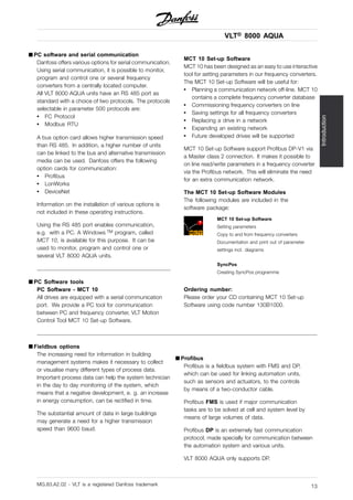 VLT® 8000 AQUA
Introduction
■ PC software and serial communication
Danfoss offers various options for serial communication.
Using serial communication, it is possible to monitor,
program and control one or several frequency
converters from a centrally located computer.
All VLT 8000 AQUA units have an RS 485 port as
standard with a choice of two protocols. The protocols
selectable in parameter 500 protocols are:
• FC Protocol
• Modbus RTU
A bus option card allows higher transmission speed
than RS 485. In addition, a higher number of units
can be linked to the bus and alternative transmission
media can be used. Danfoss offers the following
option cards for communication:
• Profibus
• LonWorks
• DeviceNet
Information on the installation of various options is
not included in these operating instructions.
Using the RS 485 port enables communication,
e.g. with a PC. A Windows TM program, called
MCT 10, is available for this purpose. It can be
used to monitor, program and control one or
several VLT 8000 AQUA units.
■ PC Software tools
PC Software - MCT 10
All drives are equipped with a serial communication
port. We provide a PC tool for communication
between PC and frequency converter, VLT Motion
Control Tool MCT 10 Set-up Software.
MCT 10 Set-up Software
MCT 10 has been designed as an easy to use interactive
tool for setting parameters in our frequency converters.
The MCT 10 Set-up Software will be useful for:
• Planning a communication network off-line. MCT 10
contains a complete frequency converter database
• Commissioning frequency converters on line
• Saving settings for all frequency converters
• Replacing a drive in a network
• Expanding an existing network
• Future developed drives will be supported
MCT 10 Set-up Software support Profibus DP-V1 via
a Master class 2 connection. It makes it possible to
on line read/write parameters in a frequency converter
via the Profibus network. This will eliminate the need
for an extra communication network.
The MCT 10 Set-up Software Modules
The following modules are included in the
software package:
MCT 10 Set-up Software
Setting parameters
Copy to and from frequency converters
Documentation and print out of parameter
settings incl. diagrams
SyncPos
Creating SyncPos programme
Ordering number:
Please order your CD containing MCT 10 Set-up
Software using code number 130B1000.
■ Fieldbus options
The increasing need for information in building
management systems makes it necessary to collect
or visualise many different types of process data.
Important process data can help the system technician
in the day to day monitoring of the system, which
means that a negative development, e. g. an increase
in energy consumption, can be rectified in time.
The substantial amount of data in large buildings
may generate a need for a higher transmission
speed than 9600 baud.
■ Profibus
Profibus is a fieldbus system with FMS and DP,
which can be used for linking automation units,
such as sensors and actuators, to the controls
by means of a two-conductor cable.
Profibus FMS is used if major communication
tasks are to be solved at cell and system level by
means of large volumes of data.
Profibus DP is an extremely fast communication
protocol, made specially for communication between
the automation system and various units.
VLT 8000 AQUA only supports DP.
MG.83.A2.02 - VLT is a registered Danfoss trademark 13
 