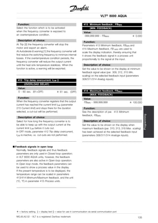 VLT® 8000 AQUA
Programming
Function:
Select the function which is to be activated
when the frequency converter is exposed to
an overtemperature condition.
Description of choice:
At Trip [0] the frequency converter will stop the
motor and export an alarm.
At Autoderate & warning [1] the frequency converter will
first reduce the switching frequency to minimize internal
losses. If the overtemperature condition persists, the
frequency converter will reduce the output current
until the heat sink temperature stabilizes. When the
function is active, a warning will be exported.
412 Trip delay overcurrent, ILIM ()
(OVERLOAD DELAY)
Value:
0 - 60 sec. (61=OFF) ✭ 61 sec. (OFF)
Function:
When the frequency converter registers that the output
current has reached the current limit ILIM (parameter
215 Current limit) and stays there for the duration
selected, a cut-out will be performed.
Description of choice:
Select for how long the frequency converter is to
be able to keep up with the output current at the
current limit ILIM before it cuts out.
In OFF mode, parameter 412 Trip delay overcurrent,
ILIM is inactive, i.e. cut-outs are not performed.
■ Feedback signals in open loop
Normally, feedback signals and thus feedback
parameters are only used in Closed loop operation;
in VLT 8000 AQUA units, however, the feedback
parameters are also active in Open loop operation.
In Open loop mode, the feedback parameters can
be used to show a process value in the display.
If the present temperature is to be displayed, the
temperature range can be scaled in parameters
413/414 Minimum/Maximum feedback, and the unit
(°C, °F) in parameter 415 Process units.
413 Minimum feedback , FBMIN
(MIN. FEEDBACK)
Value:
-999,999.999 - FBMAX ✭ 0.000
Function:
Parameters 413 Minimum feedback, FBMIN and
414 Maximum feedback, FB MAX are used to
scale the display indication, thereby ensuring that
it shows the feedback signal in a process unit
proportionally to the signal at the input.
Description of choice:
Set the value to be shown on the display at minimum
feedback signal value (par. 309, 312, 315 Min.
scaling) on the selected feedback input (parameters
308/311/314 Analog inputs).
414 Maximum feedback, FBMAX
(MAX. FEEDBACK)
Value:
FBMIN - 999,999.999 ✭ 100.000
Function:
See the description of par. 413 Minimum
feedback, FBMIN.
Description of choice:
Set the value to be shown on the display when
maximum feedback (par. 310, 313, 316 Max. scaling)
has been achieved at the selected feedback input
(parameters 308/311/314 Analoge inputs).
✭ = factory setting. () = display text [] = value for use in communication via serial communication port
MG.83.A2.02 - VLT is a registered Danfoss trademark 135
 