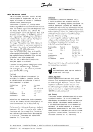 VLT® 8000 AQUA
Programming
■ PID for process control
The PID controller maintains a constant process
condition (pressure, temperature, flow, etc.) and
adjusts motor speed on the basis of a reference/
setpoint and the feedback signal.
A transmitter supplies the PID controller with a
feedback signal from the process to indicate its actual
state. The feedback signal varies with the process load.
This means that deviations occur between the
reference/setpoint and the actual process state. Such
deviations are evened out by the PID regulator, in
that it regulates the output frequency up or down
in relation to the deviation between the reference/
setpoint and the feedback signal.
The integral PID regulator in VLT 8000 AQUA units
have been optimised for use in water applications.
This means that a number of specialised functions
are available in VLT 8000 AQUA units.
Using the VLT 8000 AQUA, there is no need for
extra modules to be installed. For example, only
one required reference/setpoint and the handling
of feedback need to be programmed.
There is a built in option for connecting two
feed-back signals to the system.
Correction for voltage losses in long signal cables
can be carried out when using a transmitter
with a voltage output. This is done in parameter
group 300 Min./Max.scaling.
Feedback
The feedback signal must be connected to a
terminal on the frequency converter. Use the
list below to decide which terminal to use and
which parameters to program.
Feedback type Terminal Parameters
Pulse 33 307
Voltage 53, 54 308, 309, 310 or
311, 312, 313
Current 60 314, 315, 316
Bus feedback 1 68+69 535
Bus feedback 2 68+69 536
Please note that the feedback value in parameter
535/536 Bus feedback 1 and 2 can only be set via
serial communication (not via the control unit).
Furthermore, the minimum and maximum feedback
(parameters 413 and 414) must be set to a value in
the process unit that corresponds to the minimum
and maximum scaling value for signals connected
to the terminal. The process unit is selected in
parameter 415 Process units.
Reference
In parameter 205 Maximum reference, RefMAX,
a maximum reference that scales the sum of all
references, i.e. the resulting reference, can be set. The
minimum reference in parameter 204 indicates the
smallest value that the resulting reference can assume.
The reference range cannot exceed the feedback range.
If Preset references are required, set these in parameters
211 to 214 Preset reference. See Reference type.
See also Reference handling.
If a current signal is used as a feedback signal,
voltage can be used as analog reference. Use
the list below to decide which terminal to use
and which parameters to program.
Reference type Terminal Parameters
Pulse 17 or 29 301 or 305
Voltage 53 or 54 308, 309, 310 or
311, 312, 313
Current 60 314, 315, 316
Preset reference 211, 212, 213, 214
Setpoints 418, 419
Bus reference 68+69
Please note that the bus reference can only be
set via serial communication.
NB!:
Terminals that are not in use may preferably
be set to No function [0].
Inverse regulation
Normal regulation means that the motor speed
increases when the reference/setpoint is higher than
the feedback signal. If there is a need for inverse
regulation, in which the speed is reduced when
the reference/setpoint is higher than the feedback
signal, inverse must be programmed in parameter
420 PID normal/inverse control.
Anti Windup
The process regulator is factory preset with an active
anti-windup function. This function ensures that
when either a frequency limit, current limit or voltage
limit is reached, the integrator will be initialised for
a frequency that corresponds to the present output
frequency. This avoids integration on a deviation
between the reference/setpoint and the actual state
of the process, the controller of which is not possible
by means of a speed change. This function can be
disabled in parameter 421 PID anti windup.
✭ = factory setting. () = display text [] = value for use in communication via serial communication port
MG.83.A2.02 - VLT is a registered Danfoss trademark 137
 