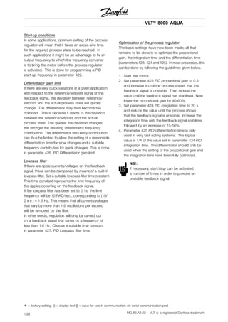VLT® 8000 AQUA
Start-up conditions
In some applications, optimum setting of the process
regulator will mean that it takes an exces-sive time
for the required process state to be reached. In
such applications it might be an advantage to fix an
output frequency to which the frequency converter
is to bring the motor before the process regulator
is activated. This is done by programming a PID
start-up frequency in parameter 422.
Differentiator gain limit
If there are very quick variations in a given application
with respect to the reference/setpoint signal or the
feedback signal, the deviation between reference/
setpoint and the actual process state will quickly
change. The differentiator may thus become too
dominant. This is because it reacts to the deviation
between the reference/setpoint and the actual
process state. The quicker the deviation changes,
the stronger the resulting differentiator frequency
contribution. The differentiator frequency contribution
can thus be limited to allow the setting of a reasonable
differentiation time for slow changes and a suitable
frequency contribution for quick changes. This is done
in parameter 426, PID Differentiator gain limit.
Lowpass filter
If there are ripple currents/voltages on the feedback
signal, these can be dampened by means of a built-in
lowpass filter. Set a suitable lowpass filter time constant.
This time constant represents the limit frequency of
the ripples occurring on the feedback signal.
If the lowpass filter has been set to 0.1s, the limit
frequency will be 10 RAD/sec., corresponding to (10/
2 x π ) = 1.6 Hz. This means that all currents/voltages
that vary by more than 1.6 oscillations per second
will be removed by the filter.
In other words, regulation will only be carried out
on a feedback signal that varies by a frequency of
less than 1.6 Hz. Choose a suitable time constant
in parameter 427, PID Lowpass filter time.
Optimisation of the process regulator
The basic settings have now been made; all that
remains to be done is to optimize the proportional
gain, the integration time and the differentiation time
(parameters 423, 424 and 425). In most processes, this
can be done by following the guidelines given below.
1. Start the motor.
2. Set parameter 423 PID proportional gain to 0.3
and increase it until the process shows that the
feedback signal is unstable. Then reduce the
value until the feedback signal has stabilised. Now
lower the proportional gain by 40-60%.
3. Set parameter 424 PID integration time to 20 s
and reduce the value until the process shows
that the feedback signal is unstable. Increase the
integration time until the feedback signal stabilizes,
followed by an increase of 15-50%.
4. Parameter 425 PID differentiation time is only
used in very fast-acting systems. The typical
value is 1/4 of the value set in parameter 424 PID
Integration time. The differentiator should only be
used when the setting of the proportional gain and
the integration time have been fully optimized.
NB!:
If necessary, start/stop can be activated
a number of times in order to provoke an
unstable feedback signal.
✭ = factory setting. () = display text [] = value for use in communication via serial communication port
MG.83.A2.02 - VLT is a registered Danfoss trademark138
 
