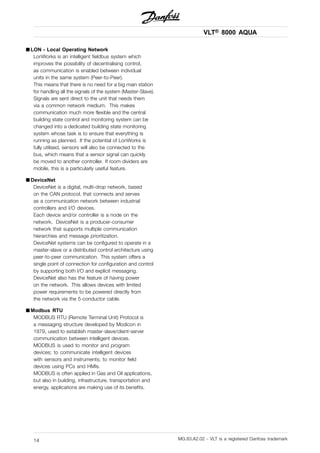 VLT® 8000 AQUA
■ LON - Local Operating Network
LonWorks is an intelligent fieldbus system which
improves the possibility of decentralising control,
as communication is enabled between individual
units in the same system (Peer-to-Peer).
This means that there is no need for a big main station
for handling all the signals of the system (Master-Slave).
Signals are sent direct to the unit that needs them
via a common network medium. This makes
communication much more flexible and the central
building state control and monitoring system can be
changed into a dedicated building state monitoring
system whose task is to ensure that everything is
running as planned. If the potential of LonWorks is
fully utilised, sensors will also be connected to the
bus, which means that a sensor signal can quickly
be moved to another controller. If room dividers are
mobile, this is a particularly useful feature.
■ DeviceNet
DeviceNet is a digital, multi-drop network, based
on the CAN protocol, that connects and serves
as a communication network between industrial
controllers and I/O devices.
Each device and/or controller is a node on the
network. DeviceNet is a producer-consumer
network that supports multiple communication
hierarchies and message prioritization.
DeviceNet systems can be configured to operate in a
master-slave or a distributed control architecture using
peer-to-peer communication. This system offers a
single point of connection for configuration and control
by supporting both I/O and explicit messaging.
DeviceNet also has the feature of having power
on the network. This allows devices with limited
power requirements to be powered directly from
the network via the 5-conductor cable.
■ Modbus RTU
MODBUS RTU (Remote Terminal Unit) Protocol is
a messaging structure developed by Modicon in
1979, used to establish master-slave/client-server
communication between intelligent devices.
MODBUS is used to monitor and program
devices; to communicate intelligent devices
with sensors and instruments; to monitor field
devices using PCs and HMIs.
MODBUS is often applied in Gas and Oil applications,
but also in building, infrastructure, transportation and
energy, applications are making use of its benefits.
MG.83.A2.02 - VLT is a registered Danfoss trademark14
 