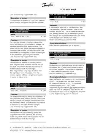 VLT® 8000 AQUA
Programming
Used in Closed loop [1] (parameter 100).
Description of choice:
Quick regulation is obtained by a high gain, but if the
gain is too high, the process may become unstable.
424 PID integration time
(PID INTEGR.TIME)
Value:
0.01 - 9999.00 sec. (OFF) ✭ OFF
Function:
The integrator provides a constant change of the
output frequency during constant error between the
reference/setpoint and the feedback signal. The
greater the error, the quicker the integrator frequency
contribution will increase. The integration time is the
time needed by the integrator to reach the same gain
as the proportional gain for a given deviation.
Used in Closed loop [1] (parameter 100).
Description of choice:
Fast regulation is obtained in connection with a
short integration time. However, this time may be
too short, which means that the process may be
destabilised as a result of overswings.
If the integral time is long, major deviations from
the required set point may occur, since the
process regulator will take a long time to regulate
in relation to a given error.
425 PID differentiation time
(PID DIFF. TIME)
Value:
0.00 (OFF) - 10.00 sec. ✭ OFF
Function:
The differentiator does not react to a constant error. It
only contributes when the error changes. The quicker
the error changes, the stronger the contribution from
the differentiator will be. This influence is proportional
to the speed by which the deviation changes.
Used in Closed loop [1] (parameter 100).
Description of choice:
Fast regulation can be obtained by means of a
long differentiation time. However, this time may
be too long, which means that the process may be
destabilised as a result of overswings.
426 PID differentiator gain limit
(PID DIFF. GAIN)
Value:
5.0 - 50.0 ✭ 5.0
Function:
It is possible to set a limit for the differentiator gain.
The differentiator gain will increase if there are fast
changes, which is why it can be beneficial to limit this
gain, thereby obtaining a pure differentiator gain at
slow changes and a constant differentiator gain where
quick changes to the deviation are made.
Used in Closed loop [1] (parameter 100).
Description of choice:
Select a limit to differentiator gain as required.
427 PID lowpass filter time
(PID FILTER TIME)
Value:
0.01 - 10.00 ✭ 0.01
Function:
Oscillations on the feedback signal are dampened by
the lowpass filter in order to reduce their impact on
the process regulation. This can be an advantage
if there is a lot of noise on the signal.
Used in Closed loop [1] (parameter 100).
Description of choice:
Select the desired time constant (τ). If a time constant
(τ) of 0.1 s is programmed, the break frequency
for the lowpass filter will be 1/0.1 = 10 RAD/sec.,
corresponding to (10/(2 x π )) = 1.6 Hz.
The process regulator will thus only regulate a feedback
signal that varies by a frequency lower than 1.6 Hz.
If the feedback signal varies by a higher frequency than
1.6 Hz, the Process regulator will not react.
✭ = factory setting. () = display text [] = value for use in communication via serial communication port
MG.83.A2.02 - VLT is a registered Danfoss trademark 143
 