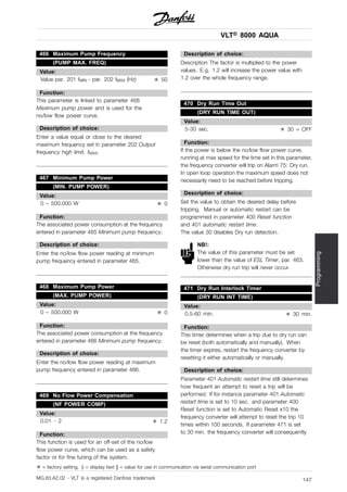 VLT® 8000 AQUA
Programming
466 Maximum Pump Frequency
(PUMP MAX. FREQ)
Value:
Value par. 201 fMIN - par. 202 fMAX (Hz) ✭ 50
Function:
This parameter is linked to parameter 468
Maximum pump power and is used for the
no/low flow power curve.
Description of choice:
Enter a value equal or close to the desired
maximum frequency set in parameter 202 Output
frequency high limit, fMAX.
467 Minimum Pump Power
(MIN. PUMP POWER)
Value:
0 – 500.000 W ✭ 0
Function:
The associated power consumption at the frequency
entered in parameter 465 Minimum pump frequency.
Description of choice:
Enter the no/low flow power reading at minimum
pump frequency entered in parameter 465.
468 Maximum Pump Power
(MAX. PUMP POWER)
Value:
0 – 500.000 W ✭ 0
Function:
The associated power consumption at the frequency
entered in parameter 466 Minimum pump frequency.
Description of choice:
Enter the no/low flow power reading at maximum
pump frequency entered in parameter 466.
469 No Flow Power Compensation
(NF POWER COMP)
Value:
0.01 - 2 ✭ 1.2
Function:
This function is used for an off-set of the no/low
flow power curve, which can be used as a safety
factor or for fine tuning of the system.
Description of choice:
Description The factor is multiplied to the power
values. E.g. 1.2 will increase the power value with
1.2 over the whole frequency range.
470 Dry Run Time Out
(DRY RUN TIME OUT)
Value:
5-30 sec. ✭ 30 = OFF
Function:
If the power is below the no/low flow power curve,
running at max speed for the time set in this parameter,
the frequency converter will trip on Alarm 75: Dry run.
In open loop operation the maximum speed does not
necessarily need to be reached before tripping.
Description of choice:
Set the value to obtain the desired delay before
tripping. Manual or automatic restart can be
programmed in parameter 400 Reset function
and 401 automatic restart time.
The value 30 disables Dry run detection.
NB!:
The value of this parameter must be set
lower than the value of ESL Timer, par. 463.
Otherwise dry run trip will never occur.
471 Dry Run Interlock Timer
(DRY RUN INT TIME)
Value:
0.5-60 min. ✭ 30 min.
Function:
This timer determines when a trip due to dry run can
be reset (both automatically and manually). When
the timer expires, restart the frequency converter by
resetting it either automatically or manually.
Description of choice:
Parameter 401 Automatic restart time still determines
how frequent an attempt to reset a trip will be
performed. If for instance parameter 401 Automatic
restart time is set to 10 sec. and parameter 400
Reset function is set to Automatic Reset x10 the
frequency converter will attempt to reset the trip 10
times within 100 seconds. If parameter 471 is set
to 30 min. the frequency converter will consequently
✭ = factory setting. () = display text [] = value for use in communication via serial communication port
MG.83.A2.02 - VLT is a registered Danfoss trademark 147
 